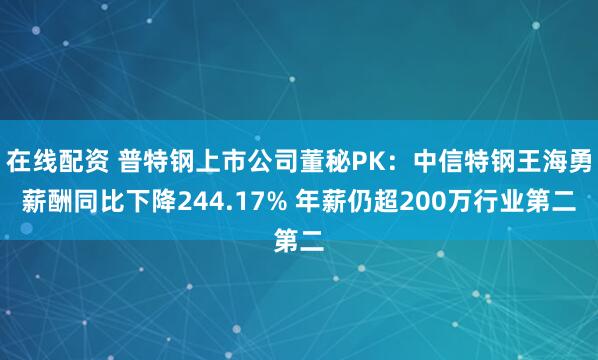 在线配资 普特钢上市公司董秘PK：中信特钢王海勇薪酬同比下降244.17% 年薪仍超200万行业第二