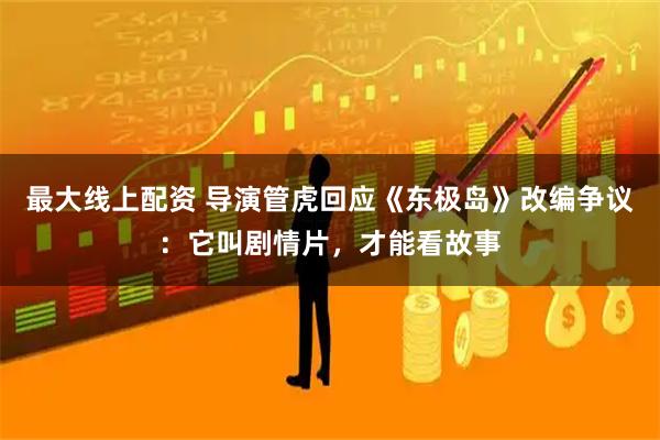 最大线上配资 导演管虎回应《东极岛》改编争议：它叫剧情片，才能看故事