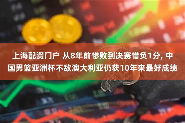 上海配资门户 从8年前惨败到决赛惜负1分, 中国男篮亚洲杯不敌澳大利亚仍获10年来最好成绩