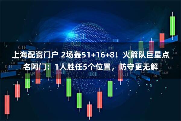 上海配资门户 2场轰51+16+8！火箭队巨星点名阿门：1人胜任5个位置，防守更无解