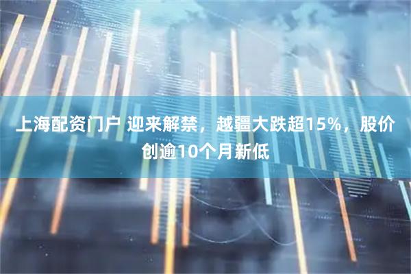 上海配资门户 迎来解禁，越疆大跌超15%，股价创逾10个月新低