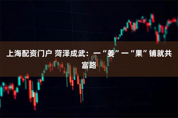 上海配资门户 菏泽成武：一“姜”一“果”铺就共富路