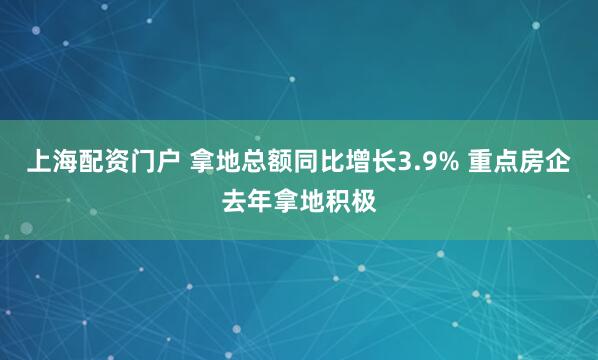 上海配资门户 拿地总额同比增长3.9% 重点房企去年拿地积极
