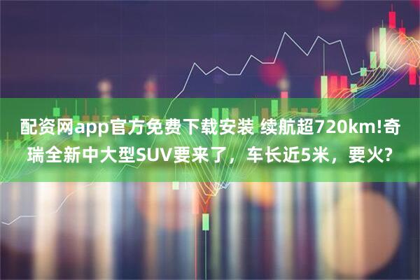 配资网app官方免费下载安装 续航超720km!奇瑞全新中大型SUV要来了，车长近5米，要火?
