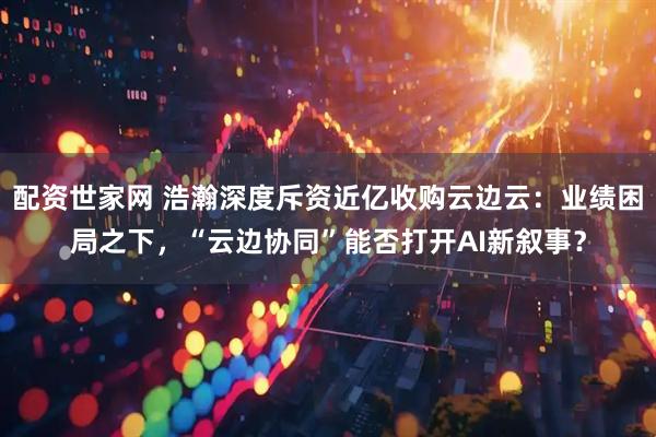 配资世家网 浩瀚深度斥资近亿收购云边云：业绩困局之下，“云边协同”能否打开AI新叙事？