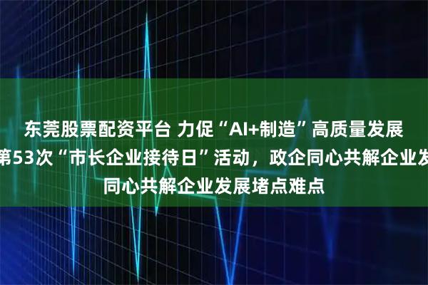 东莞股票配资平台 力促“AI+制造”高质量发展！宁乡举行第53次“市长企业接待日”活动，政企同心共解企业发展堵点难点