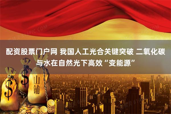 配资股票门户网 我国人工光合关键突破 二氧化碳与水在自然光下高效“变能源”