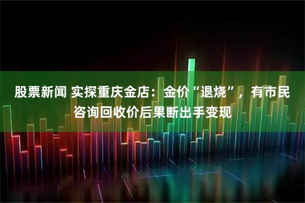 股票新闻 实探重庆金店：金价“退烧”，有市民咨询回收价后果断出手变现