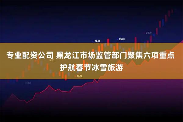 专业配资公司 黑龙江市场监管部门聚焦六项重点 护航春节冰雪旅游