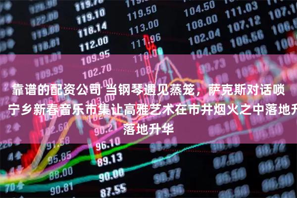 靠谱的配资公司 当钢琴遇见蒸笼，萨克斯对话唢呐！宁乡新春音乐市集让高雅艺术在市井烟火之中落地升华