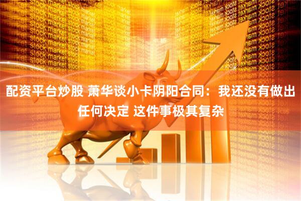 配资平台炒股 萧华谈小卡阴阳合同：我还没有做出任何决定 这件事极其复杂