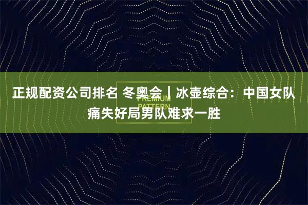 正规配资公司排名 冬奥会｜冰壶综合：中国女队痛失好局男队难求一胜