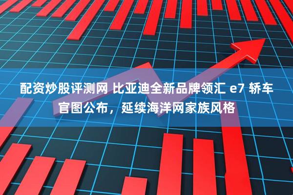 配资炒股评测网 比亚迪全新品牌领汇 e7 轿车官图公布，延续海洋网家族风格