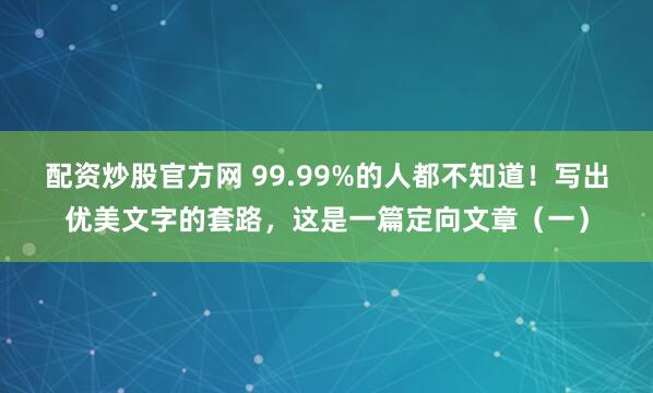配资炒股官方网 99.99%的人都不知道！写出优美文字的套路，这是一篇定向文章（一）
