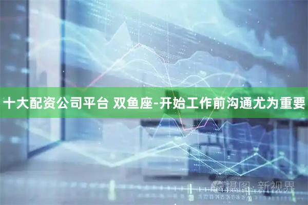 十大配资公司平台 双鱼座-开始工作前沟通尤为重要