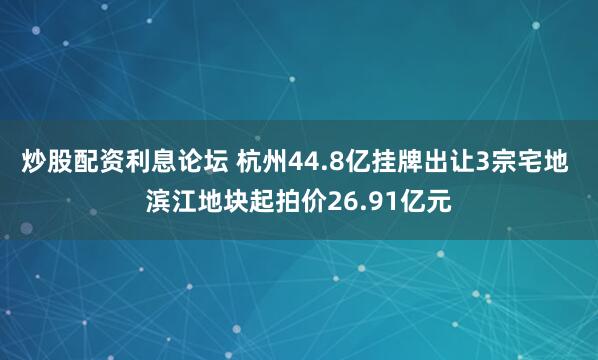 炒股配资利息论坛 杭州44.8亿挂牌出让3宗宅地 滨江地块起拍价26.91亿元