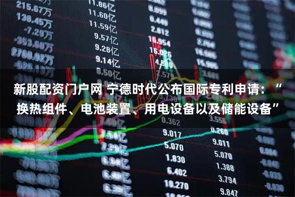 新股配资门户网 宁德时代公布国际专利申请：“换热组件、电池装置、用电设备以及储能设备”