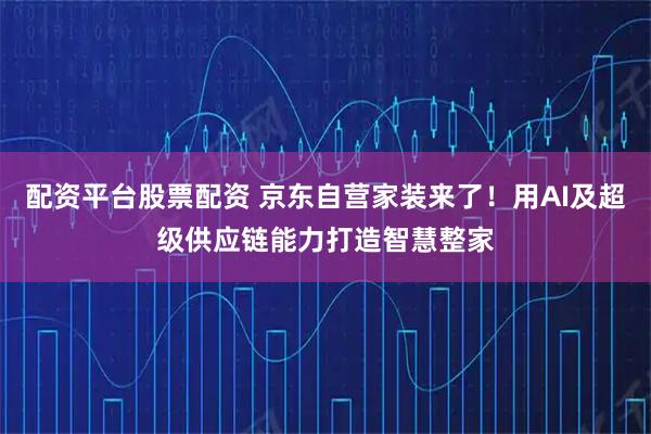 配资平台股票配资 京东自营家装来了！用AI及超级供应链能力打造智慧整家