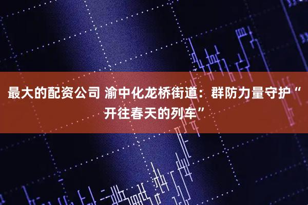 最大的配资公司 渝中化龙桥街道：群防力量守护“开往春天的列车”