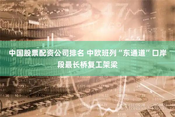 中国股票配资公司排名 中欧班列“东通道”口岸段最长桥复工架梁