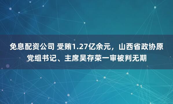 免息配资公司 受贿1.27亿余元，山西省政协原党组书记、主席吴存荣一审被判无期