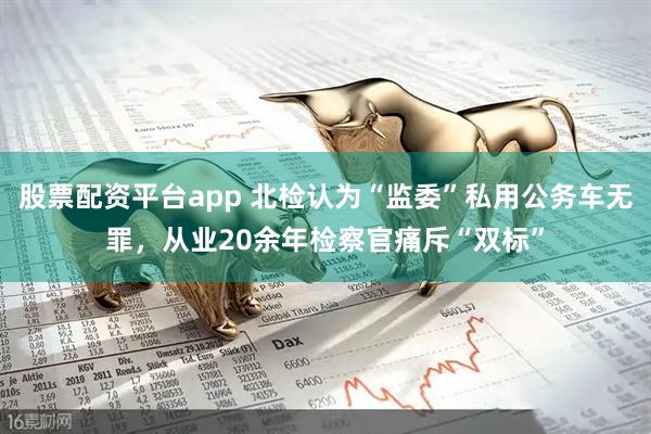 股票配资平台app 北检认为“监委”私用公务车无罪，从业20余年检察官痛斥“双标”