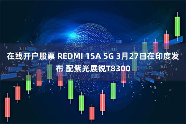 在线开户股票 REDMI 15A 5G 3月27日在印度发布 配紫光展锐T8300
