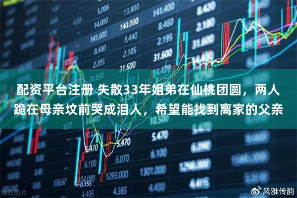 配资平台注册 失散33年姐弟在仙桃团圆，两人跪在母亲坟前哭成泪人，希望能找到离家的父亲