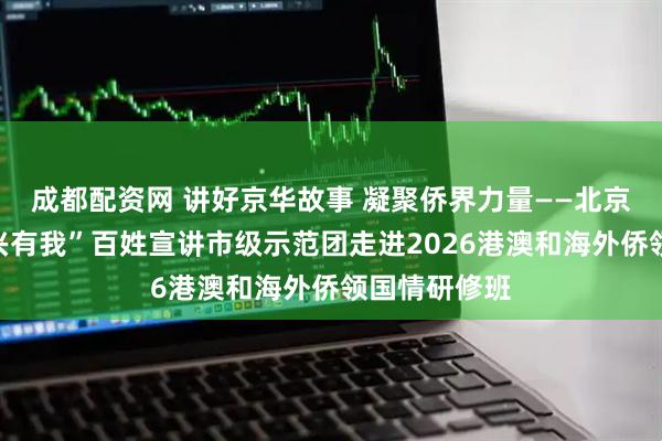 成都配资网 讲好京华故事 凝聚侨界力量——北京市“强国复兴有我”百姓宣讲市级示范团走进2026港澳和海外侨领国情研修班