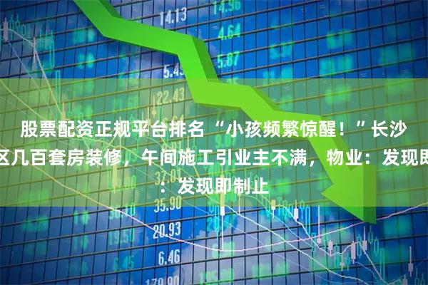 股票配资正规平台排名 “小孩频繁惊醒！”长沙一小区几百套房装修，午间施工引业主不满，物业：发现即制止